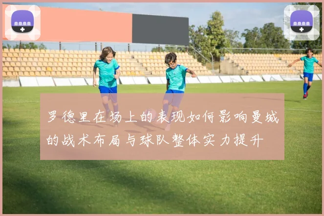 罗德里在场上的表现如何影响曼城的战术布局与球队整体实力提升