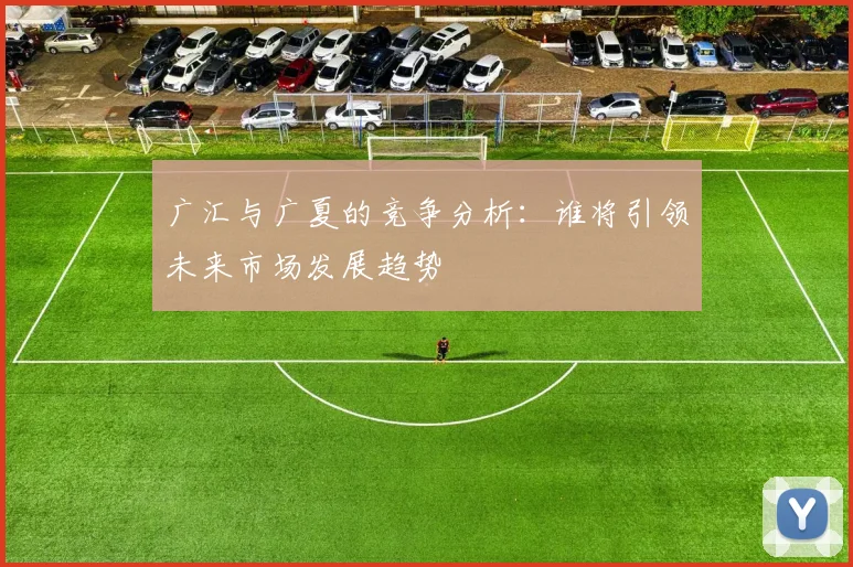 广汇与广夏的竞争分析：谁将引领未来市场发展趋势