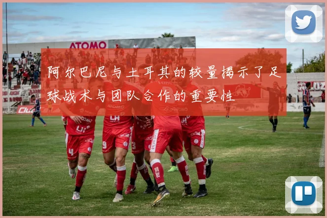 阿尔巴尼与土耳其的较量揭示了足球战术与团队合作的重要性