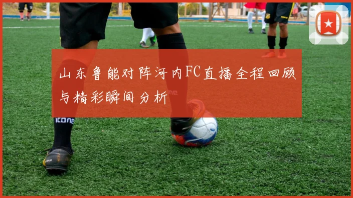 山东鲁能对阵河内FC直播全程回顾与精彩瞬间分析
