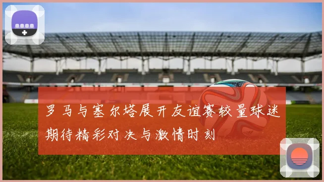 罗马与塞尔塔展开友谊赛较量球迷期待精彩对决与激情时刻