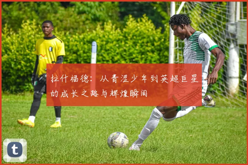 拉什福德：从青涩少年到英超巨星的成长之路与辉煌瞬间