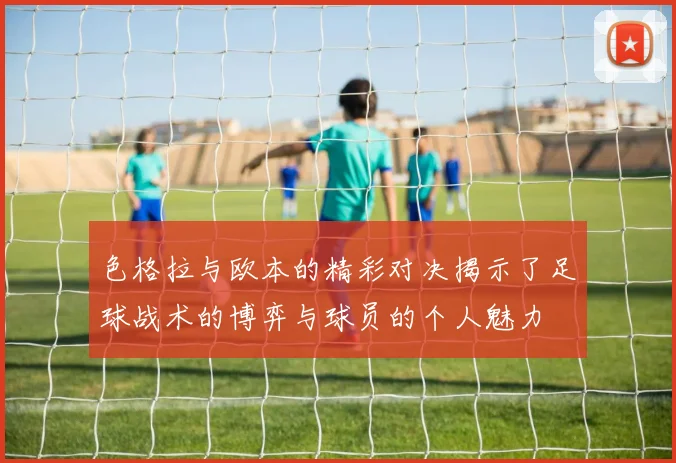 色格拉与欧本的精彩对决揭示了足球战术的博弈与球员的个人魅力