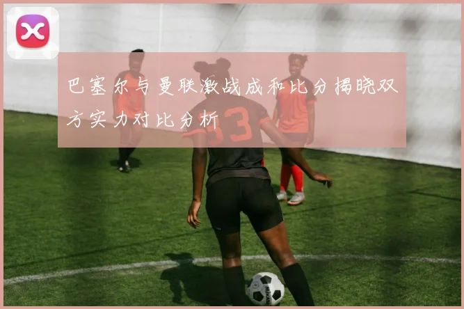 巴塞尔与曼联激战成和比分揭晓双方实力对比分析