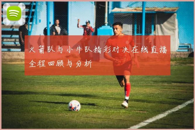 火箭队与小牛队精彩对决在线直播全程回顾与分析
