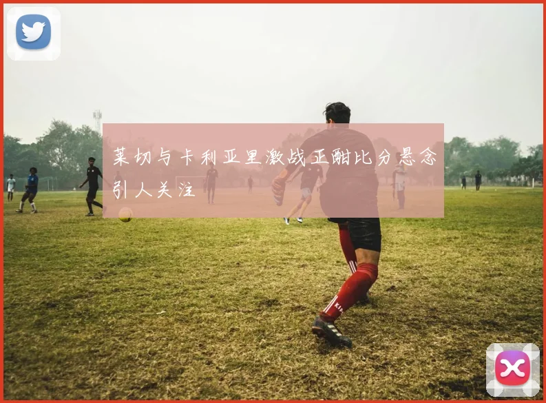 莱切与卡利亚里激战正酣比分悬念引人关注