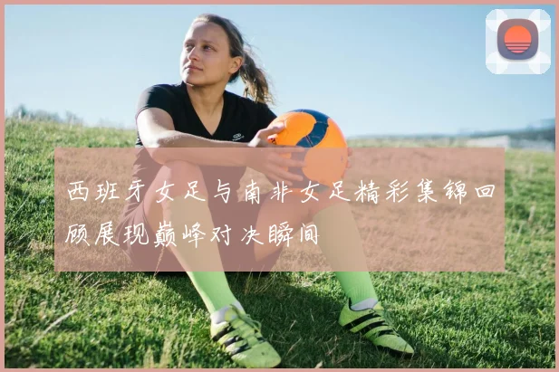 西班牙女足与南非女足精彩集锦回顾展现巅峰对决瞬间