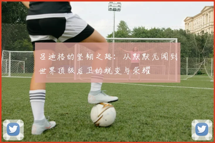 吕迪格的坚韧之路：从默默无闻到世界顶级后卫的蜕变与荣耀