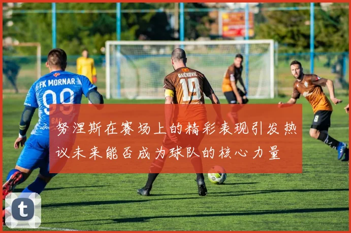 努涅斯在赛场上的精彩表现引发热议未来能否成为球队的核心力量