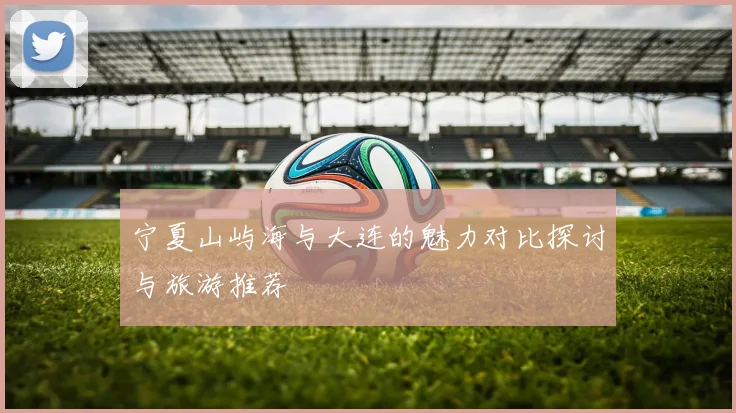 宁夏山屿海与大连的魅力对比探讨与旅游推荐