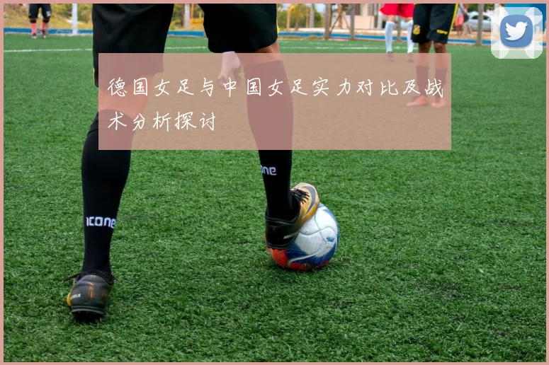 德国女足与中国女足实力对比及战术分析探讨